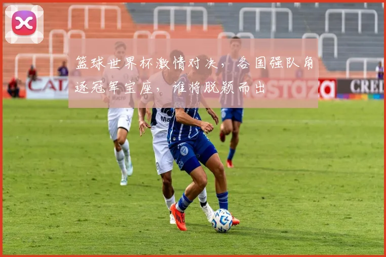 篮球世界杯激情对决，各国强队角逐冠军宝座，谁将脱颖而出