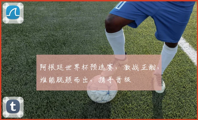 阿根廷世界杯预选赛，激战正酣，谁能脱颖而出，携手晋级